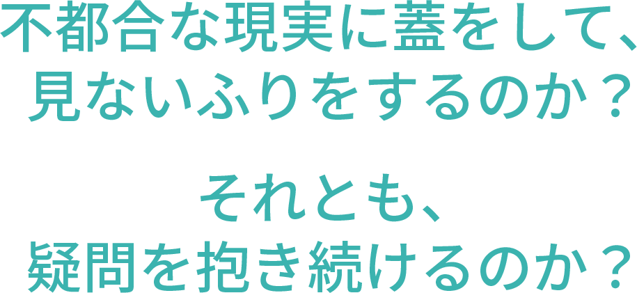 不都合な現実に蓋をして、見ないふりをするのか？それとも、疑問を抱き続けるのか？