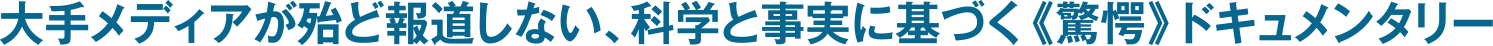 大手メディアが殆ど報道しない、科学と事実に基づく《驚愕》ドキュメンタリー